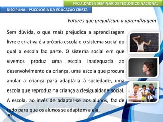 FACULDADE E SEMINÁRIOS TEOLÓGICO NACIONAL
DISCIPLINA: PSICOLOGIA DA EDUCAÇÃO CRISTÃ
81
Fatores que prejudicam a aprendizagem
Sem dúvida, o que mais prejudica a aprendizagem
livre e criativa é a própria escola e o sistema social do
qual a escola faz parte. O sistema social em que
vivemos produz uma escola inadequada ao
desenvolvimento da criança, uma escola que procura
anular a criança para adaptá-la à sociedade, uma
escola que reproduz na criança a desigualdade social.
A escola, ao invés de adaptar-se aos alunos, faz de
tudo para que os alunos se adaptem a ela.
 