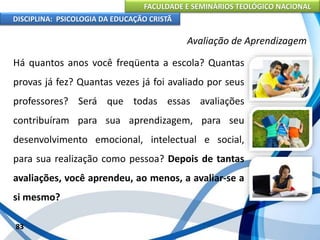 FACULDADE E SEMINÁRIOS TEOLÓGICO NACIONAL
DISCIPLINA: PSICOLOGIA DA EDUCAÇÃO CRISTÃ
83
Avaliação de Aprendizagem
Há quantos anos você freqüenta a escola? Quantas
provas já fez? Quantas vezes já foi avaliado por seus
professores? Será que todas essas avaliações
contribuíram para sua aprendizagem, para seu
desenvolvimento emocional, intelectual e social,
para sua realização como pessoa? Depois de tantas
avaliações, você aprendeu, ao menos, a avaliar-se a
si mesmo?
 