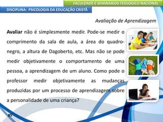 FACULDADE E SEMINÁRIOS TEOLÓGICO NACIONAL
DISCIPLINA: PSICOLOGIA DA EDUCAÇÃO CRISTÃ
85
Avaliação de Aprendizagem
Avaliar não é simplesmente medir. Pode-se medir o
comprimento da sala de aula, a área do quadro-
negro, a altura de Dagoberto, etc. Mas não se pode
medir objetivamente o comportamento de uma
pessoa, a aprendizagem de um aluno. Como pode o
professor medir objetivamente as mudanças
produzidas por um processo de aprendizagem sobre
a personalidade de uma criança?
 