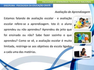 FACULDADE E SEMINÁRIOS TEOLÓGICO NACIONAL
DISCIPLINA: PSICOLOGIA DA EDUCAÇÃO CRISTÃ
86
Avaliação de Aprendizagem
Estamos falando de avaliação escolar - e avaliação
escolar refere-se a aprendizagem. Isto é: o aluno
aprendeu ou não aprendeu? Aprendeu do jeito que
foi ensinado ou não? Sabe fazer sozinho o que
aprendeu? Como se vê, a avaliação escolar é muito
limitada, restringe-se aos objetivos da escola ligados
a cada uma das matérias.
 