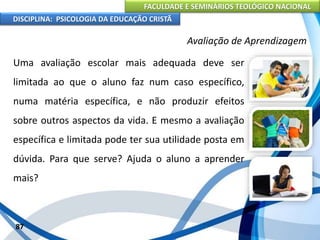 FACULDADE E SEMINÁRIOS TEOLÓGICO NACIONAL
DISCIPLINA: PSICOLOGIA DA EDUCAÇÃO CRISTÃ
87
Avaliação de Aprendizagem
Uma avaliação escolar mais adequada deve ser
limitada ao que o aluno faz num caso específico,
numa matéria específica, e não produzir efeitos
sobre outros aspectos da vida. E mesmo a avaliação
específica e limitada pode ter sua utilidade posta em
dúvida. Para que serve? Ajuda o aluno a aprender
mais?
 
