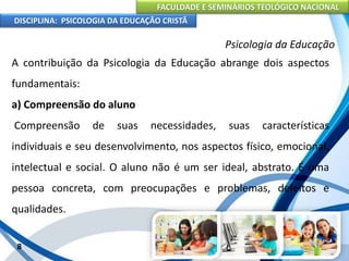 FACULDADE E SEMINÁRIOS TEOLÓGICO NACIONAL
DISCIPLINA: PSICOLOGIA DA EDUCAÇÃO CRISTÃ
8
Psicologia da Educação
A contribuição da Psicologia da Educação abrange dois aspectos
fundamentais:
a) Compreensão do aluno
Compreensão de suas necessidades, suas características
individuais e seu desenvolvimento, nos aspectos físico, emocional,
intelectual e social. O aluno não é um ser ideal, abstrato. É uma
pessoa concreta, com preocupações e problemas, defeitos e
qualidades.
 