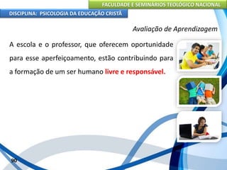 FACULDADE E SEMINÁRIOS TEOLÓGICO NACIONAL
DISCIPLINA: PSICOLOGIA DA EDUCAÇÃO CRISTÃ
90
Avaliação de Aprendizagem
A escola e o professor, que oferecem oportunidade
para esse aperfeiçoamento, estão contribuindo para
a formação de um ser humano livre e responsável.
 