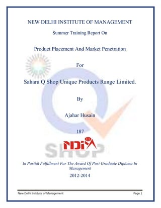 New Delhi Institute of Management Page 1
NEW DELHI INSTITUTE OF MANAGEMENT
Summer Training Report On
Product Placement And Market Penetration
For
Sahara Q Shop Unique Products Range Limited.
By
Ajahar Husain
187
In Partial Fulfillment For The Award Of Post Graduate Diploma In
Management
2012-2014
 