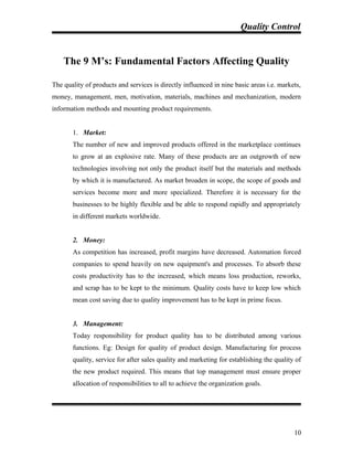 Quality Control
The 9 M’s: Fundamental Factors Affecting Quality
The quality of products and services is directly influenced in nine basic areas i.e. markets,
money, management, men, motivation, materials, machines and mechanization, modern
information methods and mounting product requirements.
1. Market:
The number of new and improved products offered in the marketplace continues
to grow at an explosive rate. Many of these products are an outgrowth of new
technologies involving not only the product itself but the materials and methods
by which it is manufactured. As market broaden in scope, the scope of goods and
services become more and more specialized. Therefore it is necessary for the
businesses to be highly flexible and be able to respond rapidly and appropriately
in different markets worldwide.
2. Money:
As competition has increased, profit margins have decreased. Automation forced
companies to spend heavily on new equipment's and processes. To absorb these
costs productivity has to the increased, which means loss production, reworks,
and scrap has to be kept to the minimum. Quality costs have to keep low which
mean cost saving due to quality improvement has to be kept in prime focus.
3. Management:
Today responsibility for product quality has to be distributed among various
functions. Eg: Design for quality of product design. Manufacturing for process
quality, service for after sales quality and marketing for establishing the quality of
the new product required. This means that top management must ensure proper
allocation of responsibilities to all to achieve the organization goals.
10
 