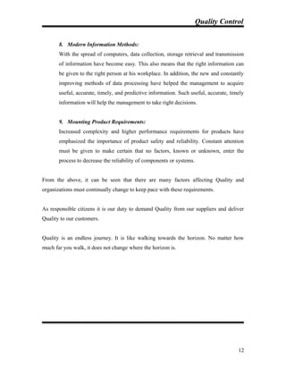 Quality Control
8. Modern Information Methods:
With the spread of computers, data collection, storage retrieval and transmission
of information have become easy. This also means that the right information can
be given to the right person at his workplace. In addition, the new and constantly
improving methods of data processing have helped the management to acquire
useful, accurate, timely, and predictive information. Such useful, accurate, timely
information will help the management to take right decisions.
9. Mounting Product Requirements:
Increased complexity and higher performance requirements for products have
emphasized the importance of product safety and reliability. Constant attention
must be given to make certain that no factors, known or unknown, enter the
process to decrease the reliability of components or systems.
From the above, it can be seen that there are many factors affecting Quality and
organizations must continually change to keep pace with these requirements.
As responsible citizens it is our duty to demand Quality from our suppliers and deliver
Quality to our customers.
Quality is an endless journey. It is like walking towards the horizon. No matter how
much far you walk, it does not change where the horizon is.
12
 
