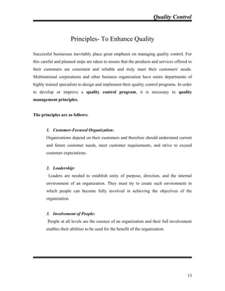 Quality Control
Principles- To Enhance Quality
Successful businesses inevitably place great emphasis on managing quality control. For
this careful and planned steps are taken to ensure that the products and services offered to
their customers are consistent and reliable and truly meet their customers' needs.
Multinational corporations and other business organization have entire departments of
highly trained specialists to design and implement their quality control programs. In order
to develop or improve a quality control program, it is necessary to quality
management principles.
The principles are as follows:
1. Customer-Focused Organization:
Organizations depend on their customers and therefore should understand current
and future customer needs, meet customer requirements, and strive to exceed
customer expectations.
2. Leadership:
Leaders are needed to establish unity of purpose, direction, and the internal
environment of an organization. They must try to create such environment in
which people can become fully involved in achieving the objectives of the
organization.
3. Involvement of People:
People at all levels are the essence of an organization and their full involvement
enables their abilities to be used for the benefit of the organization.
13
 
