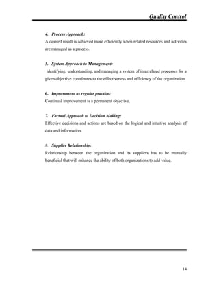 Quality Control
4. Process Approach:
A desired result is achieved more efficiently when related resources and activities
are managed as a process.
5. System Approach to Management:
Identifying, understanding, and managing a system of interrelated processes for a
given objective contributes to the effectiveness and efficiency of the organization.
6. Improvement as regular practice:
Continual improvement is a permanent objective.
7. Factual Approach to Decision Making:
Effective decisions and actions are based on the logical and intuitive analysis of
data and information.
8. Supplier Relationship:
Relationship between the organization and its suppliers has to be mutually
beneficial that will enhance the ability of both organizations to add value.
14
 