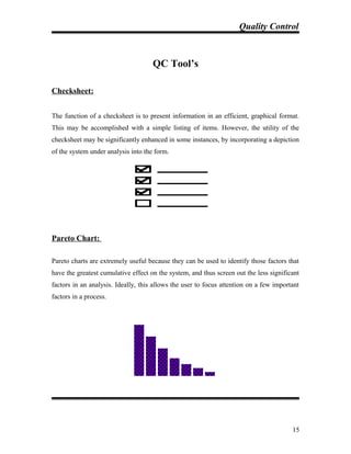 Quality Control
QC Tool’s
Checksheet:
The function of a checksheet is to present information in an efficient, graphical format.
This may be accomplished with a simple listing of items. However, the utility of the
checksheet may be significantly enhanced in some instances, by incorporating a depiction
of the system under analysis into the form.
Pareto Chart:
Pareto charts are extremely useful because they can be used to identify those factors that
have the greatest cumulative effect on the system, and thus screen out the less significant
factors in an analysis. Ideally, this allows the user to focus attention on a few important
factors in a process.
15
 