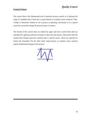Quality Control
Control Chart:
The control chart is the fundamental tool of statistical process control, as it indicates the
range of variability that is built into a system (known as common cause variation). Thus,
it helps to determine whether or not a process is operating consistently or if a special
cause has occurred to change the process mean or variance.
The bounds of the control chart are marked by upper and lower control limits that are
calculated by applying statistical formulas to data from the process. Data points that fall
outside these bounds represent variations due to special causes, which can typically be
found and eliminated. On the other hand, improvements in common cause variation
require fundamental changes in the process.
18
 
