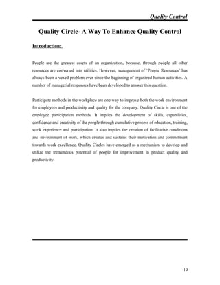 Quality Control
Quality Circle- A Way To Enhance Quality Control
Introduction:
People are the greatest assets of an organization, because, through people all other
resources are converted into utilities. However, management of ‘People Resources’ has
always been a vexed problem ever since the beginning of organized human activities. A
number of managerial responses have been developed to answer this question.
Participate methods in the workplace are one way to improve both the work environment
for employees and productivity and quality for the company. Quality Circle is one of the
employee participation methods. It implies the development of skills, capabilities,
confidence and creativity of the people through cumulative process of education, training,
work experience and participation. It also implies the creation of facilitative conditions
and environment of work, which creates and sustains their motivation and commitment
towards work excellence. Quality Circles have emerged as a mechanism to develop and
utilize the tremendous potential of people for improvement in product quality and
productivity.
19
 