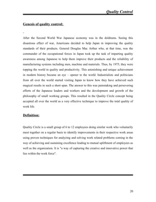 Quality Control
Genesis of quality control:
After the Second World War Japanese economy was in the doldrums. Seeing this
disastrous effect of war, Americans decided to help Japan in improving the quality
standards of their products. General Douglas Mac Arthur who, at that time, was the
commander of the occupational forces in Japan took up the task of imparting quality
awareness among Japanese to help them improve their products and the reliability of
manufacturing systems including men, machine and materials. Thus, by 1975, they were
topping the world in quality and productivity. This astonishing and unique achievement
in modern history became an eye – opener to the world. Industrialists and politicians
from all over the world started visiting Japan to know how they have achieved such
magical results in such a short span. The answer to this was painstaking and persevering
efforts of the Japanese leaders and workers and the development and growth of the
philosophy of small working groups. This resulted in the Quality Circle concept being
accepted all over the world as a very effective technique to improve the total quality of
work life.
Definition:
Quality Circle is a small group of 6 to 12 employees doing similar work who voluntarily
meet together on a regular basis to identify improvements in their respective work areas
using proven techniques for analyzing and solving work related problems coming in the
way of achieving and sustaining excellence leading to mutual upliftment of employees as
well as the organization. It is "a way of capturing the creative and innovative power that
lies within the work force".
20
 