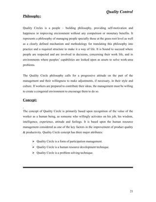 Quality Control
Philosophy:
Quality Circles is a people – building philosophy, providing self-motivation and
happiness in improving environment without any compulsion or monetary benefits. It
represents a philosophy of managing people specially those at the grass root level as well
as a clearly defined mechanism and methodology for translating this philosophy into
practice and a required structure to make it a way of life. It is bound to succeed where
people are respected and are involved in decisions, concerning their work life, and in
environments where peoples’ capabilities are looked upon as assets to solve work-area
problems.
The Quality Circle philosophy calls for a progressive attitude on the part of the
management and their willingness to make adjustments, if necessary, in their style and
culture. If workers are prepared to contribute their ideas, the management must be willing
to create a congenial environment to encourage them to do so.
Concept:
The concept of Quality Circle is primarily based upon recognition of the value of the
worker as a human being, as someone who willingly activates on his job, his wisdom,
intelligence, experience, attitude and feelings. It is based upon the human resource
management considered as one of the key factors in the improvement of product quality
& productivity. Quality Circle concept has three major attributes:
 Quality Circle is a form of participation management.
 Quality Circle is a human resource development technique.
 Quality Circle is a problem solving technique.
21
 