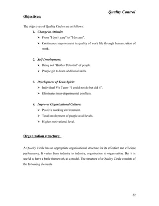 Quality Control
Objectives:
The objectives of Quality Circles are as follows:
1. Change in Attitude:
 From "I don’t care" to "I do care".
 Continuous improvement in quality of work life through humanization of
work.
2. Self Development:
 Bring out ‘Hidden Potential’ of people.
 People get to learn additional skills.
3. Development of Team Spirit:
 Individual V/s Team- “I could not do but did it”.
 Eliminates inter-departmental conflicts.
4. Improves Organizational Culture:
 Positive working environment.
 Total involvement of people at all levels.
 Higher motivational level.
Organization structure:
A Quality Circle has an appropriate organisational structure for its effective and efficient
performance. It varies from industry to industry, organisation to organisation. But it is
useful to have a basic framework as a model. The structure of a Quality Circle consists of
the following elements.
22
 