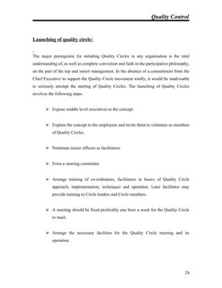 Quality Control
Launching of quality circle:
The major prerequisite for initiating Quality Circles in any organisation is the total
understanding of, as well as complete conviction and faith in the participative philosophy,
on the part of the top and senior management. In the absence of a commitment from the
Chief Executive to support the Quality Circle movement totally, it would be inadvisable
to seriously attempt the starting of Quality Circles. The launching of Quality Circles
involves the following steps:
 Expose middle level executives to the concept.
 Explain the concept to the employees and invite them to volunteer as members
of Quality Circles.
 Nominate senior officers as facilitators.
 Form a steering committee.
 Arrange training of co-ordinators, facilitators in basics of Quality Circle
approach, implementation, techniques and operation. Later facilitator may
provide training to Circle leaders and Circle members.
 A meeting should be fixed preferably one hour a week for the Quality Circle
to meet.
 Arrange the necessary facilities for the Quality Circle meeting and its
operation.
24
 