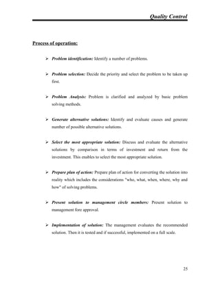 Quality Control
Process of operation:
 Problem identification: Identify a number of problems.
 Problem selection: Decide the priority and select the problem to be taken up
first.
 Problem Analysis: Problem is clarified and analyzed by basic problem
solving methods.
 Generate alternative solutions: Identify and evaluate causes and generate
number of possible alternative solutions.
 Select the most appropriate solution: Discuss and evaluate the alternative
solutions by comparison in terms of investment and return from the
investment. This enables to select the most appropriate solution.
 Prepare plan of action: Prepare plan of action for converting the solution into
reality which includes the considerations "who, what, when, where, why and
how" of solving problems.
 Present solution to management circle members: Present solution to
management fore approval.
 Implementation of solution: The management evaluates the recommended
solution. Then it is tested and if successful, implemented on a full scale.
25
 