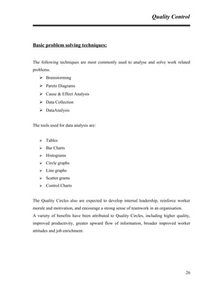 Quality Control
Basic problem solving techniques:
The following techniques are most commonly used to analyse and solve work related
problems.
 Brainstorming
 Pareto Diagrams
 Cause & Effect Analysis
 Data Collection
 DataAnalysis
The tools used for data analysis are:
 Tables
 Bar Charts
 Histograms
 Circle graphs
 Line graphs
 Scatter grams
 Control Charts
The Quality Circles also are expected to develop internal leadership, reinforce worker
morale and motivation, and encourage a strong sense of teamwork in an organisation.
A variety of benefits have been attributed to Quality Circles, including higher quality,
improved productivity, greater upward flow of information, broader improved worker
attitudes and job enrichment.
26
 