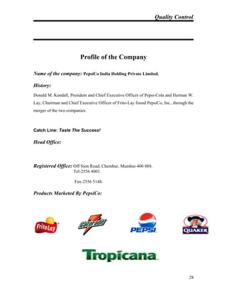 Quality Control
Profile of the Company
Name of the company: PepsiCo India Holding Private Limited.
History:
Donald M. Kendall, President and Chief Executive Officer of Pepsi-Cola and Herman W.
Lay, Chairman and Chief Executive Officer of Frito-Lay found PepsiCo, Inc., through the
merger of the two companies.
Catch Line: Taste The Success!
Head Office:
Registered Office: Off Sion Road, Chembur, Mumbai-400 088.
Tel-2556 4001.
Fax-2556 5148.
Products Marketed By PepsiCo:
28
 