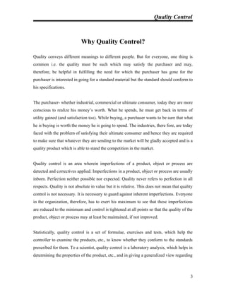 Quality Control
Why Quality Control?
Quality conveys different meanings to different people. But for everyone, one thing is
common i.e. the quality must be such which may satisfy the purchaser and may,
therefore, be helpful in fulfilling the need for which the purchaser has gone for the
purchaser is interested in going for a standard material but the standard should conform to
his specifications.
The purchaser- whether industrial, commercial or ultimate consumer, today they are more
conscious to realize his money’s worth. What he spends, he must get back in terms of
utility gained (and satisfaction too). While buying, a purchaser wants to be sure that what
he is buying is worth the money he is going to spend. The industries, there fore, are today
faced with the problem of satisfying their ultimate consumer and hence they are required
to make sure that whatever they are sending to the market will be gladly accepted and is a
quality product which is able to stand the competition in the market.
Quality control is an area wherein imperfections of a product, object or process are
detected and correctives applied. Imperfections in a product, object or process are usually
inborn. Perfection neither possible nor expected. Quality never refers to perfection in all
respects. Quality is not absolute in value but it is relative. This does not mean that quality
control is not necessary. It is necessary to guard against inherent imperfections. Everyone
in the organization, therefore, has to exert his maximum to see that these imperfections
are reduced to the minimum and control is tightened at all points so that the quality of the
product, object or process may at least be maintained, if not improved.
Statistically, quality control is a set of formulae, exercises and tests, which help the
controller to examine the products, etc., to know whether they conform to the standards
prescribed for them. To a scientist, quality control is a laboratory analysis, which helps in
determining the properties of the product, etc., and in giving a generalized view regarding
3
 