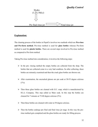 Quality Control
Hydro
(1.2% 50d.c)
Pre final rinse jet Final rinse jet
Explanation:
The cleaning process of the bottles in PepsiCo involves two methods which are Pre-rinse
and Pre-form method. Pre-rinse method is used for glass bottles whereas Pre-form
method is used for plastic bottles. There are several steps involved in Pre-rinse method
as compared to Pre-form method.
Taking Pre-rinse method into consideration, it involves the following steps:
 In the pre- rinsing method the empty bottles are collected from the shop. The
bottles that are collected come in a very bad condition. So after collecting, these
bottles are minutely examined and then the crack glass bottles are thrown out.
 After examination, the uncracked glasses are pre soak at 50-55 degree celcious
(1%).
 Then these glass bottles are cleaned with S.U. soap, which is manufactured by
H.L.L Company. This step called as Main soak. In this step the bottles are
cleaned for 7 minutes at 75-80 degree celcious (3%).
 Then these bottles are cleaned with water at 50 degree celcious.
 Then the bottles undergo pre final and final rinse jet stage. In this way the pre-
rinse method gets completed and the glass bottles are ready for filling process.
32
 