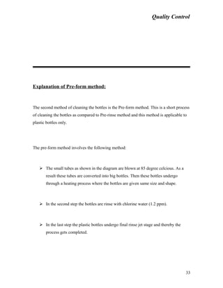 Quality Control
Explanation of Pre-form method:
The second method of cleaning the bottles is the Pre-form method. This is a short process
of cleaning the bottles as compared to Pre-rinse method and this method is applicable to
plastic bottles only.
The pre-form method involves the following method:
 The small tubes as shown in the diagram are blown at 85 degree celcious. As a
result these tubes are converted into big bottles. Then these bottles undergo
through a heating process where the bottles are given same size and shape.
 In the second step the bottles are rinse with chlorine water (1.2 ppm).
 In the last step the plastic bottles undergo final rinse jet stage and thereby the
process gets completed.
33
 
