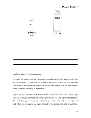 Quality Control
Quality process in Pepsi-Cola Company
At Pepsi-Cola, quality, taste and consumer are given highest priorities. Great care is taken
by the company to ensure that the brands of Pepsi-Cola deliver the best taste and
satisfaction to the consumer. Continuous efforts are been made at each and every stage in
order to enhance the quality of the products.
Ingredients for soft drinks are Kola nuts, vanilla beans, flavor oils, citrus, water, sugar
and co2. Among these ingredients water, sugar and co2 and very important ingredients.
So best technology and care is been taken to improve the quality of the water, sugar and
co2. There are procedures and steps followed by the company in order to purify the
34
 