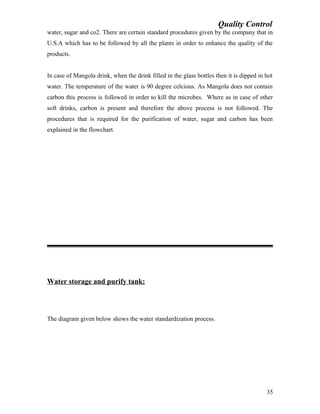 Quality Control
water, sugar and co2. There are certain standard procedures given by the company that in
U.S.A which has to be followed by all the plants in order to enhance the quality of the
products.
In case of Mangola drink, when the drink filled in the glass bottles then it is dipped in hot
water. The temperature of the water is 90 degree celcious. As Mangola does not contain
carbon this process is followed in order to kill the microbes. Where as in case of other
soft drinks, carbon is present and therefore the above process is not followed. The
procedures that is required for the purification of water, sugar and carbon has been
explained in the flowchart.
Water storage and purify tank:
The diagram given below shows the water standardization process.
35
 