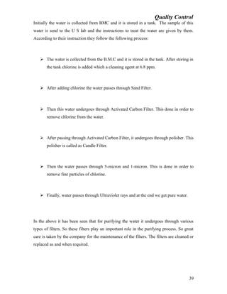 Quality Control
Initially the water is collected from BMC and it is stored in a tank. The sample of this
water is send to the U S lab and the instructions to treat the water are given by them.
According to their instruction they follow the following process:
 The water is collected from the B.M.C and it is stored in the tank. After storing in
the tank chlorine is added which a cleaning agent at 6.8 ppm.
 After adding chlorine the water passes through Sand Filter.
 Then this water undergoes through Activated Carbon Filter. This done in order to
remove chlorine from the water.
 After passing through Activated Carbon Filter, it undergoes through polisher. This
polisher is called as Candle Filter.
 Then the water passes through 5-micron and 1-micron. This is done in order to
remove fine particles of chlorine.
 Finally, water passes through Ultraviolet rays and at the end we get pure water.
In the above it has been seen that for purifying the water it undergoes through various
types of filters. So these filters play an important role in the purifying process. So great
care is taken by the company for the maintenance of the filters. The filters are cleaned or
replaced as and when required.
39
 