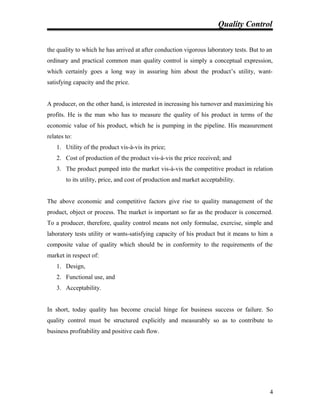 Quality Control
the quality to which he has arrived at after conduction vigorous laboratory tests. But to an
ordinary and practical common man quality control is simply a conceptual expression,
which certainly goes a long way in assuring him about the product’s utility, want-
satisfying capacity and the price.
A producer, on the other hand, is interested in increasing his turnover and maximizing his
profits. He is the man who has to measure the quality of his product in terms of the
economic value of his product, which he is pumping in the pipeline. His measurement
relates to:
1. Utility of the product vis-à-vis its price;
2. Cost of production of the product vis-à-vis the price received; and
3. The product pumped into the market vis-à-vis the competitive product in relation
to its utility, price, and cost of production and market acceptability.
The above economic and competitive factors give rise to quality management of the
product, object or process. The market is important so far as the producer is concerned.
To a producer, therefore, quality control means not only formulae, exercise, simple and
laboratory tests utility or wants-satisfying capacity of his product but it means to him a
composite value of quality which should be in conformity to the requirements of the
market in respect of:
1. Design,
2. Functional use, and
3. Acceptability.
In short, today quality has become crucial hinge for business success or failure. So
quality control must be structured explicitly and measurably so as to contribute to
business profitability and positive cash flow.
4
 
