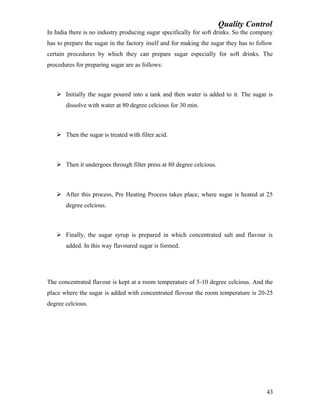 Quality Control
In India there is no industry producing sugar specifically for soft drinks. So the company
has to prepare the sugar in the factory itself and for making the sugar they has to follow
certain procedures by which they can prepare sugar especially for soft drinks. The
procedures for preparing sugar are as follows:
 Initially the sugar poured into a tank and then water is added to it. The sugar is
dissolve with water at 80 degree celcious for 30 min.
 Then the sugar is treated with filter acid.
 Then it undergoes through filter press at 80 degree celcious.
 After this process, Pre Heating Process takes place, where sugar is heated at 25
degree celcious.
 Finally, the sugar syrup is prepared in which concentrated salt and flavour is
added. In this way flavoured sugar is formed.
The concentrated flavour is kept at a room temperature of 5-10 degree celcious. And the
place where the sugar is added with concentrated flovour the room temperature is 20-25
degree celcious.
43
 