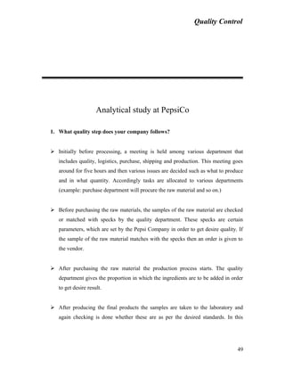 Quality Control
Analytical study at PepsiCo
1. What quality step does your company follows?
 Initially before processing, a meeting is held among various department that
includes quality, logistics, purchase, shipping and production. This meeting goes
around for five hours and then various issues are decided such as what to produce
and in what quantity. Accordingly tasks are allocated to various departments
(example: purchase department will procure the raw material and so on.)
 Before purchasing the raw materials, the samples of the raw material are checked
or matched with specks by the quality department. These specks are certain
parameters, which are set by the Pepsi Company in order to get desire quality. If
the sample of the raw material matches with the specks then an order is given to
the vendor.
 After purchasing the raw material the production process starts. The quality
department gives the proportion in which the ingredients are to be added in order
to get desire result.
 After producing the final products the samples are taken to the laboratory and
again checking is done whether these are as per the desired standards. In this
49
 