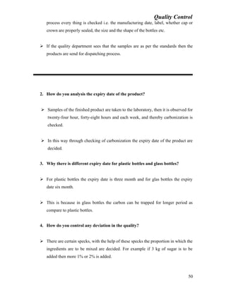 Quality Control
process every thing is checked i.e. the manufacturing date, label, whether cap or
crown are properly sealed, the size and the shape of the bottles etc.
 If the quality department sees that the samples are as per the standards then the
products are send for dispatching process.
2. How do you analysis the expiry date of the product?
 Samples of the finished product are taken to the laboratory, then it is observed for
twenty-four hour, forty-eight hours and each week, and thereby carbonization is
checked.
 In this way through checking of carbonization the expiry date of the product are
decided.
3. Why there is different expiry date for plastic bottles and glass bottles?
 For plastic bottles the expiry date is three month and for glas bottles the expiry
date six month.
 This is because in glass bottles the carbon can be trapped for longer period as
compare to plastic bottles.
4. How do you control any deviation in the quality?
 There are certain specks, with the help of these specks the proportion in which the
ingredients are to be mixed are decided. For example if 3 kg of sugar is to be
added then more 1% or 2% is added.
50
 