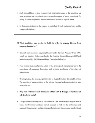 Quality Control
 Such extra addition is done because while pouring the sugar in the tank there are
some wastages and even in the process certain amount of sugar gets struck. So
taking all this wastages into account some extra amount of sugar is added.
 In short, any deviation in the process is controlled through past experience and by
various calculations.
5.1 What conditions are needed to fulfill in order to acquire License from
concerned authority?
 Any soft drink industries are granted license under the Fruit Products Order, 1995,
which is a statutory Order, issued under the Essential Commodities Act, 1995 and
is administered by the Ministry of Food Processing Industries.
 This license is given after inspection of the premises of manufacturer as to the
compliance of necessary dimensions and hygienic conditions of the place of
manufacture.
 Before granting the license even the water is checked whether it is potable or not.
The samples of water are taken to the lab and chemical and microbiological tests
are conducted.
6. Why non-caffeinated soft drinks are sold in USA & Europe and caffeinated
soft drinks in India?
 The per capita consumption of soft drinks in USA and Europe is higher than in
India. The Company conducts market research to find out the preferences and
needs of the consumers and develops products to suit the consumer needs. Based
51
 