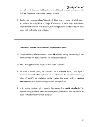 Quality Control
on such needs Company had launched non-caffeinated products in countries like
USA & Europe and caffeninated products in India.
 In short, the company sells caffeinated soft drinks in every country in whi9ch they
do business, including USA & Europe. If consumers in India shows a significant
interest in caffeine-free cola products, then these products will be offered in India
along with caffeinated cola products.
7. What steps were taken to overcome recent controversies?
 Samples of the products were taken to the FDA lab for testing. After testing it was
found that the soft drinks were safe for human consumption.
 FPO, also approved that the products of PepsiCo are safe.
 In order to ensure quality the company has a separate agency. This agency
monitors the quality of the soft drink. In order to ensure that all the manufacturing
plant of PepsiCo are producing quality product, this agency collects random
samples from each manufacturing plant and testing is done.
 After testing points are given to each plant as per their quality standards. The
manufacturing plant that scores maximum points gets reward. This reward can be
in the form of monetary or non-monetary.
52
 