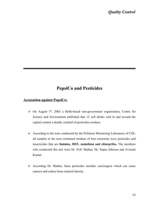 Quality Control
PepsiCo and Pesticides
Accusation against PepsiCo:
 On August 5th
, 2003 a Delhi-based non-government organization, Centre for
Science and Environment published that 12 soft drinks sold in and around the
capital contain a deadly cocktail of pesticides residues.
 According to the tests conducted by the Pollution Monitoring Laboratory of CSE,
all samples to the tests contained residues of four extremely toxic pesticides and
insecticides that are lindaine, DDT, malathion and chlorprifos. The members
who conducted this test were Dr. H.B. Mathur, Dr. Sapna Johnson and Avinash
Kumar.
 According Dr. Mathur, these pesticides includes carcinogens which can cause
cancers and reduce bone mineral density.
53
 