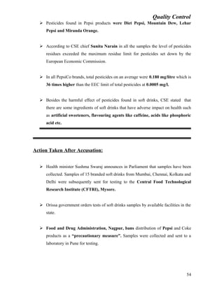 Quality Control
 Pesticides found in Pepsi products were Diet Pepsi, Mountain Dew, Lehar
Pepsi and Miranda Orange.
 According to CSE chief Sunita Narain in all the samples the level of pesticides
residues exceeded the maximum residue limit for pesticides set down by the
European Economic Commission.
 In all PepsiCo brands, total pesticides on an average were 0.180 mg/litre which is
36 times higher than the EEC limit of total pesticides at 0.0005 mg/l.
 Besides the harmful effect of pesticides found in soft drinks, CSE stated that
there are some ingredients of soft drinks that have adverse impact on health such
as artificial sweeteners, flavouring agents like caffeine, acids like phosphoric
acid etc.
Action Taken After Accusation:
 Health minister Sushma Swaraj announces in Parliament that samples have been
collected. Samples of 15 branded soft drinks from Mumbai, Chennai, Kolkata and
Delhi were subsequently sent for testing to the Central Food Technological
Research Institute (CFTRI), Mysore.
 Orissa government orders tests of soft drinks samples by available facilities in the
state.
 Food and Drug Administration, Nagpur, bans distribution of Pepsi and Coke
products as a “precautionary measure”. Samples were collected and sent to a
laboratory in Pune for testing.
54
 