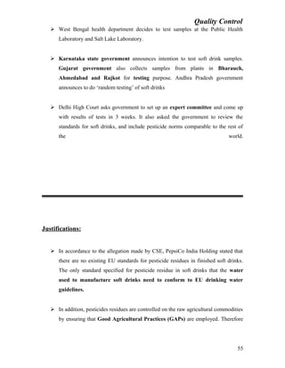 Quality Control
 West Bengal health department decides to test samples at the Public Health
Laboratory and Salt Lake Laboratory.
 Karnataka state government announces intention to test soft drink samples.
Gujarat government also collects samples from plants in Bharauch,
Ahmedabad and Rajkot for testing purpose. Andhra Pradesh government
announces to do ‘random testing’ of soft drinks
 Delhi High Court asks government to set up an expert committee and come up
with results of tests in 3 weeks. It also asked the government to review the
standards for soft drinks, and include pesticide norms comparable to the rest of
the world.
Justifications:
 In accordance to the allegation made by CSE, PepsiCo India Holding stated that
there are no existing EU standards for pesticide residues in finished soft drinks.
The only standard specified for pesticide residue in soft drinks that the water
used to manufacture soft drinks need to conform to EU drinking water
guidelines.
 In addition, pesticides residues are controlled on the raw agricultural commodities
by ensuring that Good Agricultural Practices (GAPs) are employed. Therefore
55
 