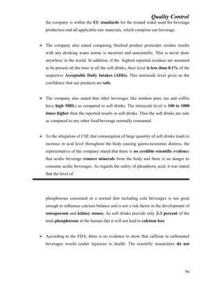 Quality Control
the company is within the EU standards for the treated water used for beverage
production and all applicable raw materials, which comprise our beverage.
 The company also stated comparing finished product pesticides residue results
with any drinking water norms is incorrect and unscientific. This is never done
anywhere in the world. In addition, if the highest reported residues are assumed
to be present all the time in all the soft drinks, their level is less than 0.1% of the
respective Acceptable Daily Intakes (ADIs). This miniscule level gives us the
confidence that our products are safe.
 The company also stated that other beverages like nimboo pani, tea and coffee
have high MRLs as compared to soft drinks. The miniscule level is 100 to 1000
times higher than the reported results in soft drinks. Thus the soft drinks are safe
as compared to any other food/beverage normally consumed.
 To the allegation of CSE that consumption of large quantity of soft drinks leads to
increase in acid level throughout the body causing gastro-economic distress, the
representative of the company stated that there is no credible scientific evidence
that acidic beverage remove minerals from the body and there is no danger to
consume acidic beverages. As regards the safety of phosphoric acid, it was stated
that the level of
phosphorous consumed in a normal diet including cola beverages is not great
enough to influence calcium balance and is not a risk factor in the development of
osteoporosis and kidney stones. As soft drinks provide only 2-3 percent of the
total phosphorous in the human diet it will not lead to calcium loss.
 According to the FDA, there is no evidence to show that caffeine in carbonated
beverages would render injurious to health. The scientific researchers do not
56
 