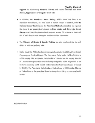 Quality Control
support the relationship between caffeine and various diseases like heart
disease, hypertension or irregular heart rate.
 In addition, the American Cancer Society, which states that there is no
indication that caffeine, is a risk factor in human cancer. In addition, both the
National Cancer Institute and the American Medical Association has reported
that there is no connection between caffeine intake and fibrocystic breast
disease. And, involving thousands of pregnant women fail to show an increased
risk of birth defects even among the heaviest caffeine consumers.
 The Ministry of Health & Family Welfare has also confirmed that the soft
drinks in India are perfectly safe.
 It also stated that Aldrin has been toxicological evaluated by JECFA (Joint Expert
Committee on Food Additives). The Acceptable Daily Intake (ADI) of Aldrin is
0.0001 mg/kg. The Acceptable Daily Intake of Lindane is 0.001 mg/kg. The use
of Lindane in the prescribed doses in storage and public health programme is not
likely to cause any health hazard. Endosulphan has been toxicological evaluated
by JECFA. The Acceptable Daily Intake of Endosulphan is 0.006 mg/kg. The use
of Endosulphan in the prescribed doses in storage is not likely to cause any health
hazard.
Recommendation
57
 