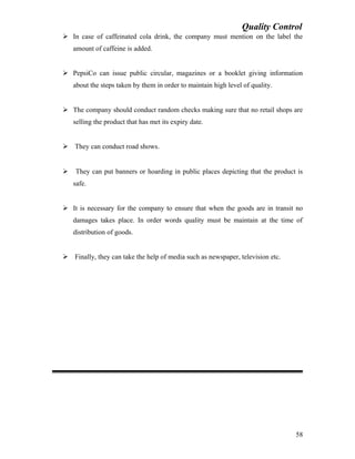 Quality Control
 In case of caffeinated cola drink, the company must mention on the label the
amount of caffeine is added.
 PepsiCo can issue public circular, magazines or a booklet giving information
about the steps taken by them in order to maintain high level of quality.
 The company should conduct random checks making sure that no retail shops are
selling the product that has met its expiry date.
 They can conduct road shows.
 They can put banners or hoarding in public places depicting that the product is
safe.
 It is necessary for the company to ensure that when the goods are in transit no
damages takes place. In order words quality must be maintain at the time of
distribution of goods.
 Finally, they can take the help of media such as newspaper, television etc.
58
 