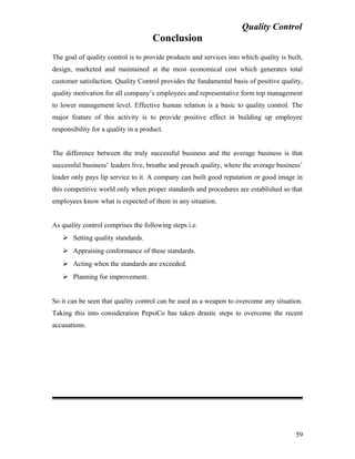 Quality Control
Conclusion
The goal of quality control is to provide products and services into which quality is built,
design, marketed and maintained at the most economical cost which generates total
customer satisfaction. Quality Control provides the fundamental basis of positive quality,
quality motivation for all company’s employees and representative form top management
to lower management level. Effective human relation is a basic to quality control. The
major feature of this activity is to provide positive effect in building up employee
responsibility for a quality in a product.
The difference between the truly successful business and the average business is that
successful business’ leaders live, breathe and preach quality, where the average business’
leader only pays lip service to it. A company can built good reputation or good image in
this competitive world only when proper standards and procedures are established so that
employees know what is expected of them in any situation.
As quality control comprises the following steps i.e.
 Setting quality standards.
 Appraising conformance of these standards.
 Acting when the standards are exceeded.
 Planning for improvement.
So it can be seen that quality control can be used as a weapon to overcome any situation.
Taking this into consideration PepsiCo has taken drastic steps to overcome the recent
accusations.
59
 