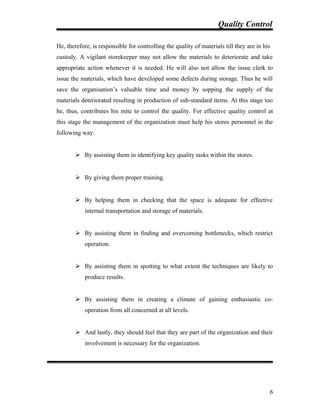 Quality Control
He, therefore, is responsible for controlling the quality of materials till they are in his
custody. A vigilant storekeeper may not allow the materials to deteriorate and take
appropriate action whenever it is needed. He will also not allow the issue clerk to
issue the materials, which have developed some defects during storage. Thus he will
save the organisation’s valuable time and money by sopping the supply of the
materials deteriorated resulting in production of sub-standard items. At this stage too
he, thus, contributes his mite to control the quality. For effective quality control at
this stage the management of the organization must help his stores personnel in the
following way:
 By assisting them in identifying key quality tasks within the stores.
 By giving them proper training.
 By helping them in checking that the space is adequate for effective
internal transportation and storage of materials.
 By assisting them in finding and overcoming bottlenecks, which restrict
operation.
 By assisting them in spotting to what extent the techniques are likely to
produce results.
 By assisting them in creating a climate of gaining enthusiastic co-
operation from all concerned at all levels.
 And lastly, they should feel that they are part of the organization and their
involvement is necessary for the organization.
6
 