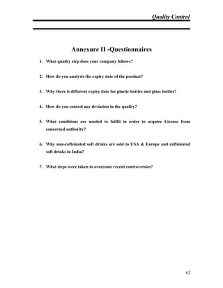 Quality Control
Annexure II -Questionnaires
1. What quality step does your company follows?
2. How do you analysis the expiry date of the product?
3. Why there is different expiry date for plastic bottles and glass bottles?
4. How do you control any deviation in the quality?
5. What conditions are needed to fulfill in order to acquire License from
concerned authority?
6. Why non-caffeinated soft drinks are sold in USA & Europe and caffeinated
soft drinks in India?
7. What steps were taken to overcome recent controversies?
62
 