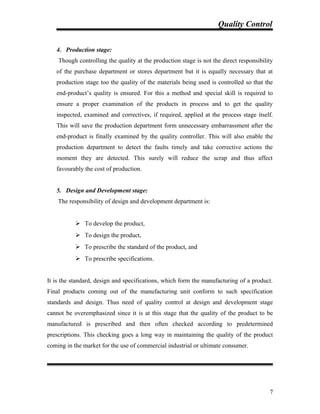 Quality Control
4. Production stage:
Though controlling the quality at the production stage is not the direct responsibility
of the purchase department or stores department but it is equally necessary that at
production stage too the quality of the materials being used is controlled so that the
end-product’s quality is ensured. For this a method and special skill is required to
ensure a proper examination of the products in process and to get the quality
inspected, examined and correctives, if required, applied at the process stage itself.
This will save the production department form unnecessary embarrassment after the
end-product is finally examined by the quality controller. This will also enable the
production department to detect the faults timely and take corrective actions the
moment they are detected. This surely will reduce the scrap and thus affect
favourably the cost of production.
5. Design and Development stage:
The responsibility of design and development department is:
 To develop the product,
 To design the product,
 To prescribe the standard of the product, and
 To prescribe specifications.
It is the standard, design and specifications, which form the manufacturing of a product.
Final products coming out of the manufacturing unit conform to such specification
standards and design. Thus need of quality control at design and development stage
cannot be overemphasized since it is at this stage that the quality of the product to be
manufactured is prescribed and then often checked according to predetermined
prescriptions. This checking goes a long way in maintaining the quality of the product
coming in the market for the use of commercial industrial or ultimate consumer.
7
 