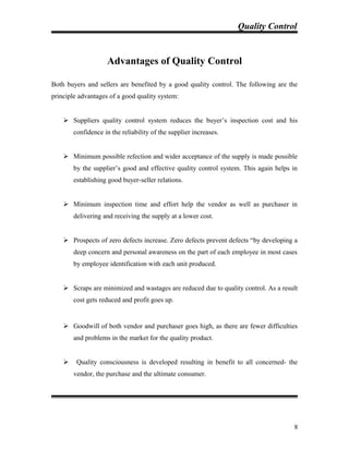 Quality Control
Advantages of Quality Control
Both buyers and sellers are benefited by a good quality control. The following are the
principle advantages of a good quality system:
 Suppliers quality control system reduces the buyer’s inspection cost and his
confidence in the reliability of the supplier increases.
 Minimum possible refection and wider acceptance of the supply is made possible
by the supplier’s good and effective quality control system. This again helps in
establishing good buyer-seller relations.
 Minimum inspection time and effort help the vendor as well as purchaser in
delivering and receiving the supply at a lower cost.
 Prospects of zero defects increase. Zero defects prevent defects “by developing a
deep concern and personal awareness on the part of each employee in most cases
by employee identification with each unit produced.
 Scraps are minimized and wastages are reduced due to quality control. As a result
cost gets reduced and profit goes up.
 Goodwill of both vendor and purchaser goes high, as there are fewer difficulties
and problems in the market for the quality product.
 Quality consciousness is developed resulting in benefit to all concerned- the
vendor, the purchase and the ultimate consumer.
8
 