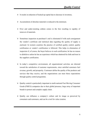 Quality Control
 It results in reduction of locked up capital due to decrease in inventory.
 Accumulation of absolute materials is reduced to the minimum.
 Over and under-stocking seldom comes to the fore resulting in rapidity of
turnover of materials.
 Sometimes inspection at purchaser’s end is eliminated if with each consignment
the vendor’s certificate and statistical data regarding the quality of supply is
enclosed. In western countries the practice of certified quality control, quality
certification or vendor’s certification is followed. This helps in elimination of
inspection if, of course, the buyer believes in such certification; he has no reason
to disbelieve unless he has an experience which has shattered his faith and trust in
the suppliers certification.
 In today’s competitive environment, all organizational activities are directed
toward the satisfaction of customer requirements, since satisfied customers fuel
revenue, growth, and prosperity. Customers define the quality of the products and
services that they receive, and the organizations can meet those expectations
through quality control programme.
 Quality control is particularly important to multi-national Fast Moving Consumer
Goods (FMCG) companies due to their global presence, large array of important
brands to protest and complex supply chain.
 Quality can influence a company’s culture and its image as perceived by
consumers and customers, and can be a tool for value creation.
9
 