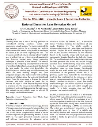 @ IJTSRD | Available Online @ www.ijtsrd.com | Special Issue Publication | November 2018
ISSN No: 2456
International Journal of Trend in Scientific
Research and
International Conference on Advanced Engineering
and Information Technology
Reduced Dimension Lane Detection Method
Ery M. Rizaldy1
, J. M. Nursherida
1
Faculty of Engineering and Technology,
2
School of Electrical, Electronic and Mechanical Engineering and Information Technology, ITP
ABSTRACT
Detecting road lane is one of the key processes in
vision-based driving assistance system and
autonomous vehicle system. The main purpose of the
lane detection process is to estimate car position
relative to the lane so that it can provide a warning to
the driver if the car starts departing the lane. This
process is useful not only to enhance safe driving but
also in self-driving car system. A novel approach to
lane detection method using image processing
techniques is presented in this research. The method
minimizes the complexity of computation by the use
of prior knowledge of color, intensity and the shape of
the lane marks. By using prior knowledge, the
detection process requires only two different analyses
which are pixel intensity analysis and color
component analysis. The method starts with searching
a strong pair of edges along the horizontal line of road
image. Once the strong edge is detected the process
continues with color analysis on pixels that lie
between the edges to check whether the pixels belong
to a lane or not. The process is repeated for different
positions of horizontal lines covering the road image.
The method was successfully tested on selected 20
road images collected from internet.
Keywords: Feature Extraction, Lane Mark, Edge
Detection, Autonomous Car.
1. INTRODUCTION
With the advance of information technology, the use
of image processing techniques for advanced driving
system has attracted a good number of researchers.
One of the earliest comprehensive studies of driver
assistance system was presented by Mathias et al in
2007[14]. The report presented complete hardware
and software requirement for advanced driver
@ IJTSRD | Available Online @ www.ijtsrd.com | Special Issue Publication | November 2018
ISSN No: 2456 - 6470 | www.ijtsrd.com | Special Issue
International Journal of Trend in Scientific
Research and Development (IJTSRD)
International Conference on Advanced Engineering
and Information Technology (ICAEIT-2017)
Reduced Dimension Lane Detection Method
J. M. Nursherida2
, Abdul Rahim Sadiq Batcha
Engineering and Technology, Linton University College, Negeri Sembilan,
School of Electrical, Electronic and Mechanical Engineering and Information Technology, ITP
lane is one of the key processes in
based driving assistance system and
autonomous vehicle system. The main purpose of the
lane detection process is to estimate car position
relative to the lane so that it can provide a warning to
car starts departing the lane. This
process is useful not only to enhance safe driving but
driving car system. A novel approach to
lane detection method using image processing
techniques is presented in this research. The method
complexity of computation by the use
of prior knowledge of color, intensity and the shape of
the lane marks. By using prior knowledge, the
detection process requires only two different analyses
which are pixel intensity analysis and color
is. The method starts with searching
a strong pair of edges along the horizontal line of road
image. Once the strong edge is detected the process
continues with color analysis on pixels that lie
between the edges to check whether the pixels belong
e or not. The process is repeated for different
positions of horizontal lines covering the road image.
The method was successfully tested on selected 20
Feature Extraction, Lane Mark, Edge
With the advance of information technology, the use
of image processing techniques for advanced driving
system has attracted a good number of researchers.
One of the earliest comprehensive studies of driver
as presented by Mathias et al in
2007[14]. The report presented complete hardware
and software requirement for advanced driver
assistance system. In October 2013, a researcher
named Yenikaya presented the importance of lane
marks detection [5]. This article provides a
comprehensive review of vision
systems. Yinghua He et al investigate an algorithm
that has two modules: boundaries are
based on the intensity image, and road areas are
subsequently detected based on the full
[9]. The combination of these modules can overcome
the basic problems due to the inaccuracies in edge
detection based on the intensity
to the computational complexity of segmentation
algorithms based on color images. Experimental
results on real road scenes have substantiated the
effectiveness of the proposed method. He et al
proposed a color-based method for the non
road (no lane marking) but the
analysis causes computational burden [9]. Tu et al use
Hough Transform techniques to extract lane marks
from road images. This method requires an analysis of
all images pixel and can only detect straight lane
marks. For a better approach
proposed Line parabolic model [4].
In 2009, a research team led by Lan et al developed a
SmartLDWS method to detect lane mainly for smart
phone usage. In 2014, Li et al investigated a novel
real- time optimal-drivable-region and lane de
system for autonomous driving based on the
light detection and ranging (LIDAR) and vision data.
The system uses a multisensory scheme to cover the
most drivable areas in front of a
successfully handles both structured and unst
roads. The research team also proposed a multi
method to handle the problem in producing reliable
results [1].
@ IJTSRD | Available Online @ www.ijtsrd.com | Special Issue Publication | November 2018 P - 191
Special Issue Publication
International Conference on Advanced Engineering
Reduced Dimension Lane Detection Method
Abdul Rahim Sadiq Batcha1
rsity College, Negeri Sembilan, Malaysia
School of Electrical, Electronic and Mechanical Engineering and Information Technology, ITP
assistance system. In October 2013, a researcher
presented the importance of lane
marks detection [5]. This article provides a
comprehensive review of vision-based road detection
systems. Yinghua He et al investigate an algorithm
modules: boundaries are first estimated
y image, and road areas are
subsequently detected based on the full-color image
[9]. The combination of these modules can overcome
the basic problems due to the inaccuracies in edge
intensity image alone and due
complexity of segmentation
algorithms based on color images. Experimental
results on real road scenes have substantiated the
effectiveness of the proposed method. He et al
based method for the non-structured
road (no lane marking) but the inclusion of color
analysis causes computational burden [9]. Tu et al use
Hough Transform techniques to extract lane marks
from road images. This method requires an analysis of
all images pixel and can only detect straight lane
marks. For a better approach, Jung and Kelber
proposed Line parabolic model [4].
In 2009, a research team led by Lan et al developed a
SmartLDWS method to detect lane mainly for smart-
phone usage. In 2014, Li et al investigated a novel
region and lane detection
autonomous driving based on the fusion of
light detection and ranging (LIDAR) and vision data.
The system uses a multisensory scheme to cover the
front of a vehicle and
successfully handles both structured and unstructured
roads. The research team also proposed a multi-sensor
method to handle the problem in producing reliable
 