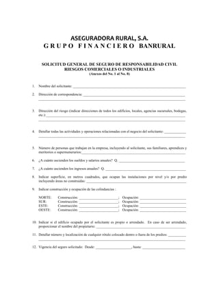 ASEGURADORA RURAL, S.A. 
G R U P O F I N A N C I E R O BANRURAL 
SOLICITUD GENERAL DE SEGURO DE RESPONSABILIDAD CIVIL 
RIESGOS COMERCIALES O INDUSTRIALES 
(Anexos del No. 1 al No. 8) 
1. Nombre del solicitante: _______________________________________________________________ 
2. Dirección de correspondencia: _________________________________________________________ 
__________________________________________________________________________________ 
3. Dirección del riesgo (indicar direcciones de todos los edificios, locales, agencias sucursales, bodegas, 
etc.):______________________________________________________________________________ 
__________________________________________________________________________________ 
4. Detallar todas las actividades y operaciones relacionadas con el negocio del solicitante: ____________ 
__________________________________________________________________________________ 
5. Número de personas que trabajan en la empresa, incluyendo al solicitante, sus familiares, aprendices y 
meritorios o supernumerarios:__________________________________________________________ 
6. ¿A cuánto ascienden los sueldos y salarios anuales? Q. _____________________________________ 
7. ¿A cuánto ascienden los ingresos anuales? Q. _____________________________________________ 
8. Indicar superficie, en metros cuadrados, que ocupan las instalaciones por nivel y/o por predio 
incluyendo áreas no construidas: ________________________________________________________ 
9. Indicar construcción y ocupación de las colindancias : 
NORTE: Construcción: ______________________; Ocupación: __________________________ 
SUR: Construcción: ______________________; Ocupación: __________________________ 
ESTE: Construcción: ______________________; Ocupación: __________________________ 
OESTE: Construcción: ______________________; Ocupación: __________________________ 
10. Indicar si el edificio ocupado por el solicitante es propio o arrendado. En caso de ser arrendado, 
proporcionar el nombre del propietario: __________________________________________________ 
11. Detallar número y localización de cualquier rótulo colocado dentro o fuera de los predios: __________ 
__________________________________________________________________________________ 
12. Vigencia del seguro solicitado: Desde: ____________________, hasta: ________________________ 
 