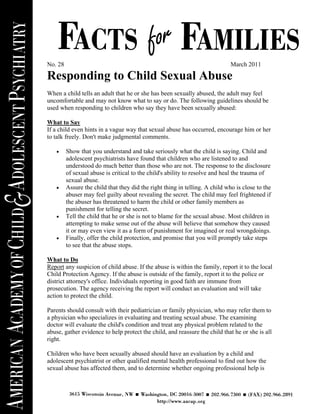 No. 28                                                                        March 2011

Responding to Child Sexual Abuse
When a child tells an adult that he or she has been sexually abused, the adult may feel
uncomfortable and may not know what to say or do. The following guidelines should be
used when responding to children who say they have been sexually abused:

What to Say
If a child even hints in a vague way that sexual abuse has occurred, encourage him or her
to talk freely. Don't make judgmental comments.

   •     Show that you understand and take seriously what the child is saying. Child and
         adolescent psychiatrists have found that children who are listened to and
         understood do much better than those who are not. The response to the disclosure
         of sexual abuse is critical to the child's ability to resolve and heal the trauma of
         sexual abuse.
   •     Assure the child that they did the right thing in telling. A child who is close to the
         abuser may feel guilty about revealing the secret. The child may feel frightened if
         the abuser has threatened to harm the child or other family members as
         punishment for telling the secret.
   •     Tell the child that he or she is not to blame for the sexual abuse. Most children in
         attempting to make sense out of the abuse will believe that somehow they caused
         it or may even view it as a form of punishment for imagined or real wrongdoings.
   •     Finally, offer the child protection, and promise that you will promptly take steps
         to see that the abuse stops.

What to Do
Report any suspicion of child abuse. If the abuse is within the family, report it to the local
Child Protection Agency. If the abuse is outside of the family, report it to the police or
district attorney's office. Individuals reporting in good faith are immune from
prosecution. The agency receiving the report will conduct an evaluation and will take
action to protect the child.

Parents should consult with their pediatrician or family physician, who may refer them to
a physician who specializes in evaluating and treating sexual abuse. The examining
doctor will evaluate the child's condition and treat any physical problem related to the
abuse, gather evidence to help protect the child, and reassure the child that he or she is all
right.

Children who have been sexually abused should have an evaluation by a child and
adolescent psychiatrist or other qualified mental health professional to find out how the
sexual abuse has affected them, and to determine whether ongoing professional help is
 