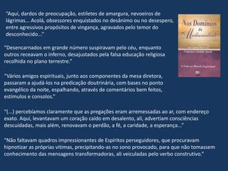 “Desencarnados em grande número suspiravam pelo céu, enquanto
outros receavam o inferno, desajustados pela falsa educação religiosa
recolhida no plano terrestre.”
“Vários amigos espirituais, junto aos componentes da mesa diretora,
passaram a ajudá-los na predicação doutrinária, com bases no ponto
evangélico da noite, espalhando, através de comentários bem feitos,
estímulos e consolos.”
“(...) percebíamos claramente que as pregações eram arremessadas ao ar, com endereço
exato. Aqui, levantavam um coração caído em desalento, ali, advertiam consciências
descuidadas, mais além, renovavam o perdão, a fé, a caridade, a esperança...”
“Não faltavam quadros impressionantes de Espíritos perseguidores, que procuravam
hipnotizar as próprias vitimas, precipitando-as no sono provocado, para que não tomassem
conhecimento das mensagens transformadoras, ali veiculadas pelo verbo construtivo.”
“Aqui, dardos de preocupação, estiletes de amargura, nevoeiros de
lágrimas... Acolá, obsessores enquistados no desânimo ou no desespero,
entre agressivos propósitos de vingança, agravados pelo temor do
desconhecido...”
 